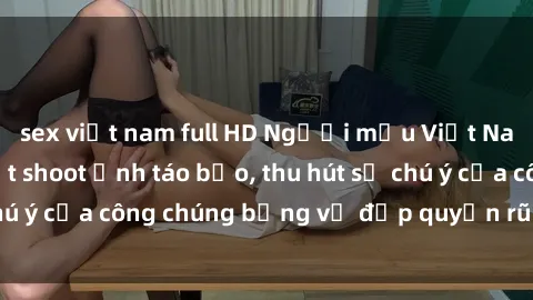 sex việt nam full HD Người mẫu Việt Nam gây sốt với loạt shoot ảnh táo bạo, thu hút sự chú ý của công chúng bằng vẻ đẹp quyến rũ và gợi cảm.