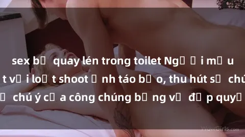 sex bị quay lén trong toilet Người mẫu Việt Nam gây sốt với loạt shoot ảnh táo bạo, thu hút sự chú ý của công chúng bằng vẻ đẹp quyến rũ và gợi cảm.