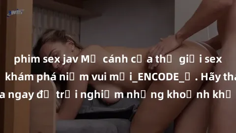 phim sex jav Mở cánh cửa thế giới sex MILF Việt Nam để khám phá niềm vui mới_ENCODE_. Hãy tham gia ngay để trải nghiệm những khoảnh khắc đầy kích thích và đam mê.