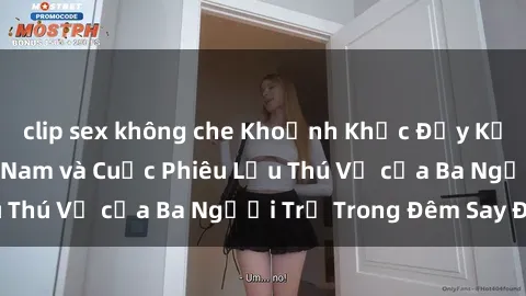 clip sex không che Khoảnh Khắc Đầy Kịch Tính: Sex  Việt Nam và Cuộc Phiêu Lưu Thú Vị của Ba Người Trẻ Trong Đêm Say Đắm