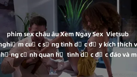 phim sex châu âu Xem Ngay Sex  Vietsub Full HD - Cùng trải nghiệm cuộc sống tình dục đầy kích thích với những cảnh quan hệ tình dục độc đáo và mãnh liệt trong bộ phim này!