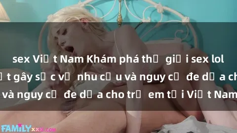 sex Việt Nam Khám phá thế giới sex loli Việt Nam: Sự thật gây sốc về nhu cầu và nguy cơ đe dọa cho trẻ em tại Việt Nam