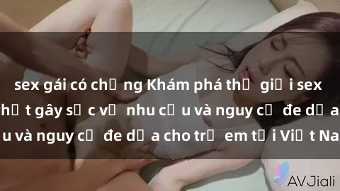 sex gái có chồng Khám phá thế giới sex loli Việt Nam: Sự thật gây sốc về nhu cầu và nguy cơ đe dọa cho trẻ em tại Việt Nam
