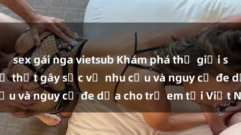 sex gái nga vietsub Khám phá thế giới sex loli Việt Nam: Sự thật gây sốc về nhu cầu và nguy cơ đe dọa cho trẻ em tại Việt Nam