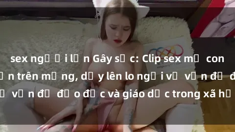 sex người lớn Gây sốc: Clip sex mẹ con Việt Nam lan truyền trên mạng, dấy lên lo ngại về vấn đề đạo đức và giáo dục trong xã hội hiện nay.
