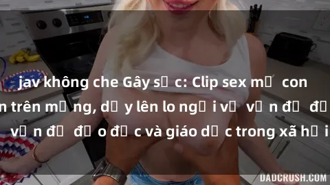 jav không che Gây sốc: Clip sex mẹ con Việt Nam lan truyền trên mạng, dấy lên lo ngại về vấn đề đạo đức và giáo dục trong xã hội hiện nay.