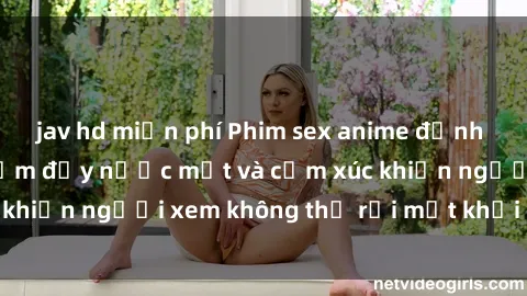 jav hd miễn phí Phim sex anime đỉnh cao: Những tác phẩm đầy nước mắt và cảm xúc khiến người xem không thể rời mắt khỏi màn hình