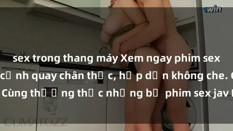 sex trong thang máy Xem ngay phim sex jav HD với những cảnh quay chân thực, hấp dẫn không che. Cùng thưởng thức những bộ phim sex jav HD hot nhất hiện nay!