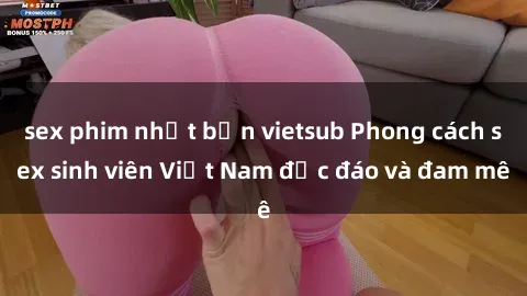 sex phim nhật bản vietsub Phong cách sex sinh viên Việt Nam độc đáo và đam mê