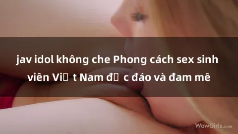 jav idol không che Phong cách sex sinh viên Việt Nam độc đáo và đam mê